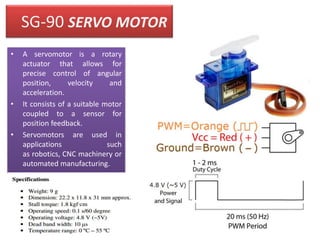 SG-90 SERVO MOTOR
• A servomotor is a rotary
actuator that allows for
precise control of angular
position, velocity and
acceleration.
• It consists of a suitable motor
coupled to a sensor for
position feedback.
• Servomotors are used in
applications such
as robotics, CNC machinery or
automated manufacturing.
 