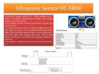 Ultrasonic Sensor HC-SR04
 Ultrasonic ranging module HC - SR04 provides 2cm -
400cm non-contact measurement function, the ranging
accuracy can reach to 3mm.
 The modules includes ultrasonic transmitters, receiver and
control circuit.
 The basic principle of work: (1) Using IO trigger for at least
10us high level signal, (2) The Module automatically sends
eight 40 kHz and detect whether there is a pulse signal back.
(3) IF the signal back, through high level , time of high
output IO duration is the time from sending ultrasonic to
returning.
 Test distance = (high level time×velocity of sound (340m/S)
/ 2.
 