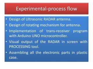 Experimental-process flow
• Design of Ultrasonic RADAR antenna.
• Design of rotating mechanism for antenna.
• Implementation of trans-receiver program
with Arduino UNO microcontroller.
• Visual output of the RADAR in screen with
PROCESSING tool.
• Assembling all the electronic parts in plastic
case.
 