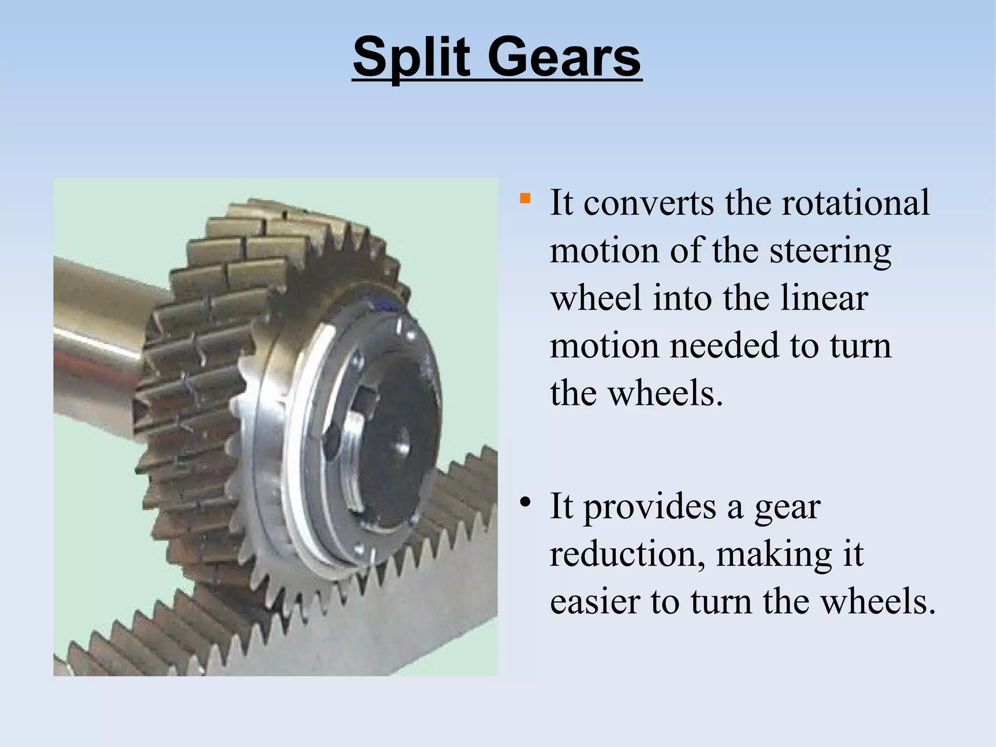 Split Gears

It converts the rotational
motion of the steering
wheel into the linear
motion needed to turn
the wheels.

It provides a gear
reduction, making it
easier to turn the wheels.
 