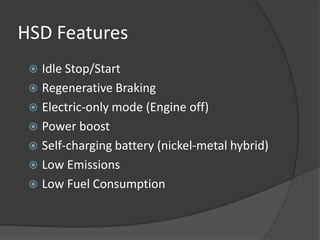 HSD Features
  Idle Stop/Start
  Regenerative Braking
  Electric-only mode (Engine off)
  Power boost
  Self-charging battery (nickel-metal hybrid)
  Low Emissions
  Low Fuel Consumption
 