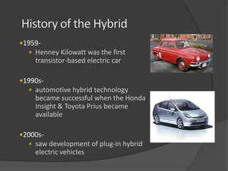 1959-
   Henney Kilowatt was the first
    transistor-based electric car

1990s-
   automotive hybrid technology
    became successful when the Honda
    Insight & Toyota Prius became
    available

2000s-
   saw development of plug-in hybrid
    electric vehicles
 