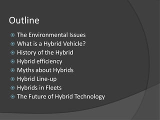Outline
 The Environmental Issues
 What is a Hybrid Vehicle?
 History of the Hybrid
 Hybrid efficiency
 Myths about Hybrids
 Hybrid Line-up
 Hybrids in Fleets
 The Future of Hybrid Technology
 