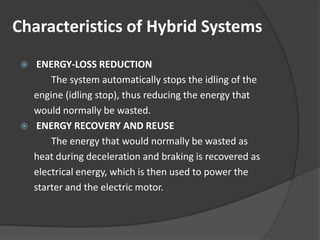 Characteristics of Hybrid Systems
     ENERGY-LOSS REDUCTION
         The system automatically stops the idling of the
     engine (idling stop), thus reducing the energy that
     would normally be wasted.
     ENERGY RECOVERY AND REUSE
         The energy that would normally be wasted as
     heat during deceleration and braking is recovered as
     electrical energy, which is then used to power the
     starter and the electric motor.
 