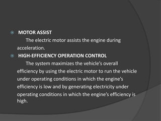    MOTOR ASSIST
         The electric motor assists the engine during
    acceleration.
   HIGH-EFFICIENCY OPERATION CONTROL
         The system maximizes the vehicle’s overall
    efficiency by using the electric motor to run the vehicle
    under operating conditions in which the engine’s
    efficiency is low and by generating electricity under
    operating conditions in which the engine’s efficiency is
    high.
 