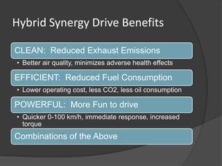 Hybrid Synergy Drive Benefits

CLEAN: Reduced Exhaust Emissions
• Better air quality, minimizes adverse health effects

EFFICIENT: Reduced Fuel Consumption
• Lower operating cost, less CO2, less oil consumption

POWERFUL: More Fun to drive
• Quicker 0-100 km/h, immediate response, increased
  torque
Combinations of the Above
 