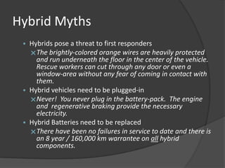 Hybrid Myths
 • Hybrids pose a threat to first responders
   The brightly-colored orange wires are heavily protected
     and run underneath the floor in the center of the vehicle.
     Rescue workers can cut through any door or even a
     window-area without any fear of coming in contact with
     them.
 • Hybrid vehicles need to be plugged-in
   Never! You never plug in the battery-pack. The engine
     and regenerative braking provide the necessary
     electricity.
 • Hybrid Batteries need to be replaced
   There have been no failures in service to date and there is
     an 8 year / 160,000 km warrantee on all hybrid
     components.
 