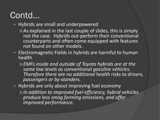 Contd…
• Hybrids are small and underpowered
  As explained in the last couple of slides, this is simply
    not the case. Hybrids out-perform their conventional
    counterparts and often come equipped with features
    not found on other models.
• Electromagnetic Fields in hybrids are harmful to human
  health
  EMFs inside and outside of Toyota hybrids are at the
    same low levels as conventional gasoline vehicles.
    Therefore there are no additional health risks to drivers,
    passengers or by-standers.
• Hybrids are only about improving fuel economy
  In addition to improved fuel efficiency, hybrid vehicles
    produce less smog forming emissions, and offer
    improved performance.
 