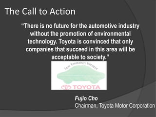 The Call to Action
    “There is no future for the automotive industry
        without the promotion of environmental
       technology. Toyota is convinced that only
      companies that succeed in this area will be
                 acceptable to society.”




                         Fujio Cho
                         Chairman, Toyota Motor Corporation
 