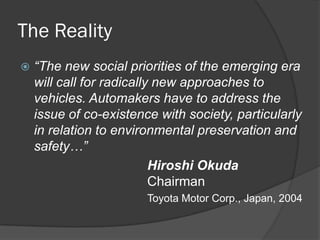 The Reality
   “The new social priorities of the emerging era
    will call for radically new approaches to
    vehicles. Automakers have to address the
    issue of co-existence with society, particularly
    in relation to environmental preservation and
    safety…”
                           Hiroshi Okuda
                           Chairman
                        Toyota Motor Corp., Japan, 2004
 