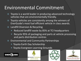 Environmental Commitment
    Toyota is a world leader in producing advanced technology
     vehicles that are environmentally friendly.
    Toyota vehicles are consistently among the winners of
     EnerGuide’s most fuel efficient vehicle in class awards.
    Landfill Diversion & Recycling
      Reduced landfill waste by 85% at TCI headquarters
      Recycle 95% of packaging and parts at vehicle processing
        and parts distribution centres
    Environmental and Community Partnerships
      Toyota Earth Day Scholarship
      Toyota Evergreen Learning Grounds
 