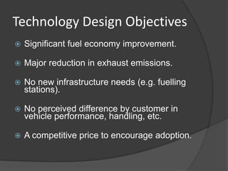 Technology Design Objectives
   Significant fuel economy improvement.

   Major reduction in exhaust emissions.

   No new infrastructure needs (e.g. fuelling
    stations).

   No perceived difference by customer in
    vehicle performance, handling, etc.

   A competitive price to encourage adoption.
 