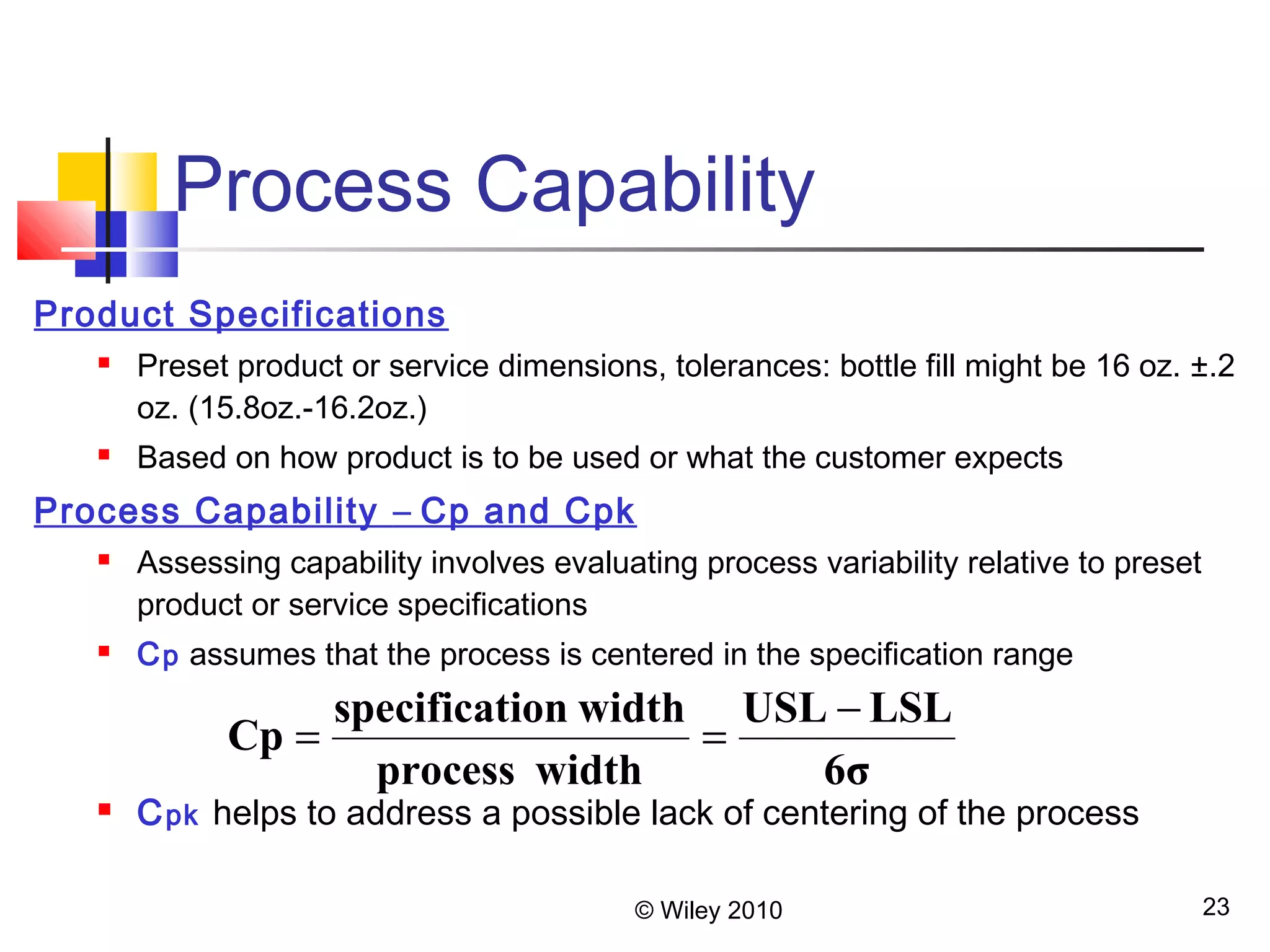 Process Capability 
Cp = specification width = - 
USL LSL 
6σ 
process width 
© Wiley 2010 23 
Product Specifications 
 Preset product or service dimensions, tolerances: bottle fill might be 16 oz. ±.2 
oz. (15.8oz.-16.2oz.) 
 Based on how product is to be used or what the customer expects 
Process Capability – Cp and Cpk 
 Assessing capability involves evaluating process variability relative to preset 
product or service specifications 
 Cp assumes that the process is centered in the specification range 
 Cpk helps to address a possible lack of centering of the process 
 