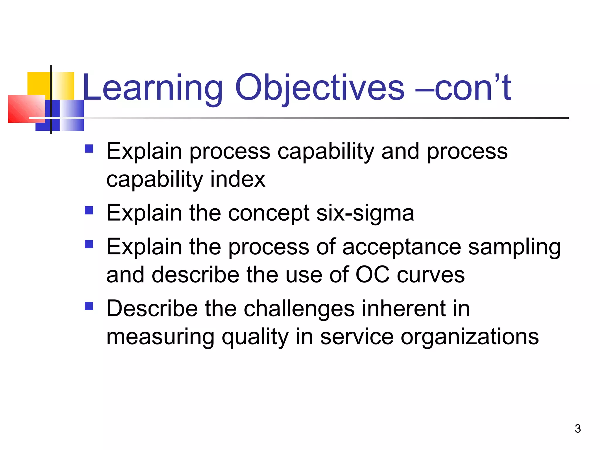 3 
Learning Objectives –con’t 
 Explain process capability and process 
capability index 
 Explain the concept six-sigma 
 Explain the process of acceptance sampling 
and describe the use of OC curves 
 Describe the challenges inherent in 
measuring quality in service organizations 
 