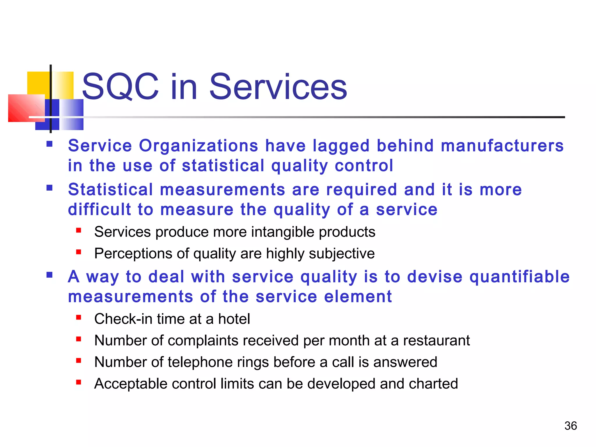 36 
SQC in Services 
 Service Organizations have lagged behind manufacturers 
in the use of statistical quality control 
 Statistical measurements are required and it is more 
difficult to measure the quality of a service 
 Services produce more intangible products 
 Perceptions of quality are highly subjective 
 A way to deal with service quality is to devise quantifiable 
measurements of the service element 
 Check-in time at a hotel 
 Number of complaints received per month at a restaurant 
 Number of telephone rings before a call is answered 
 Acceptable control limits can be developed and charted 
 