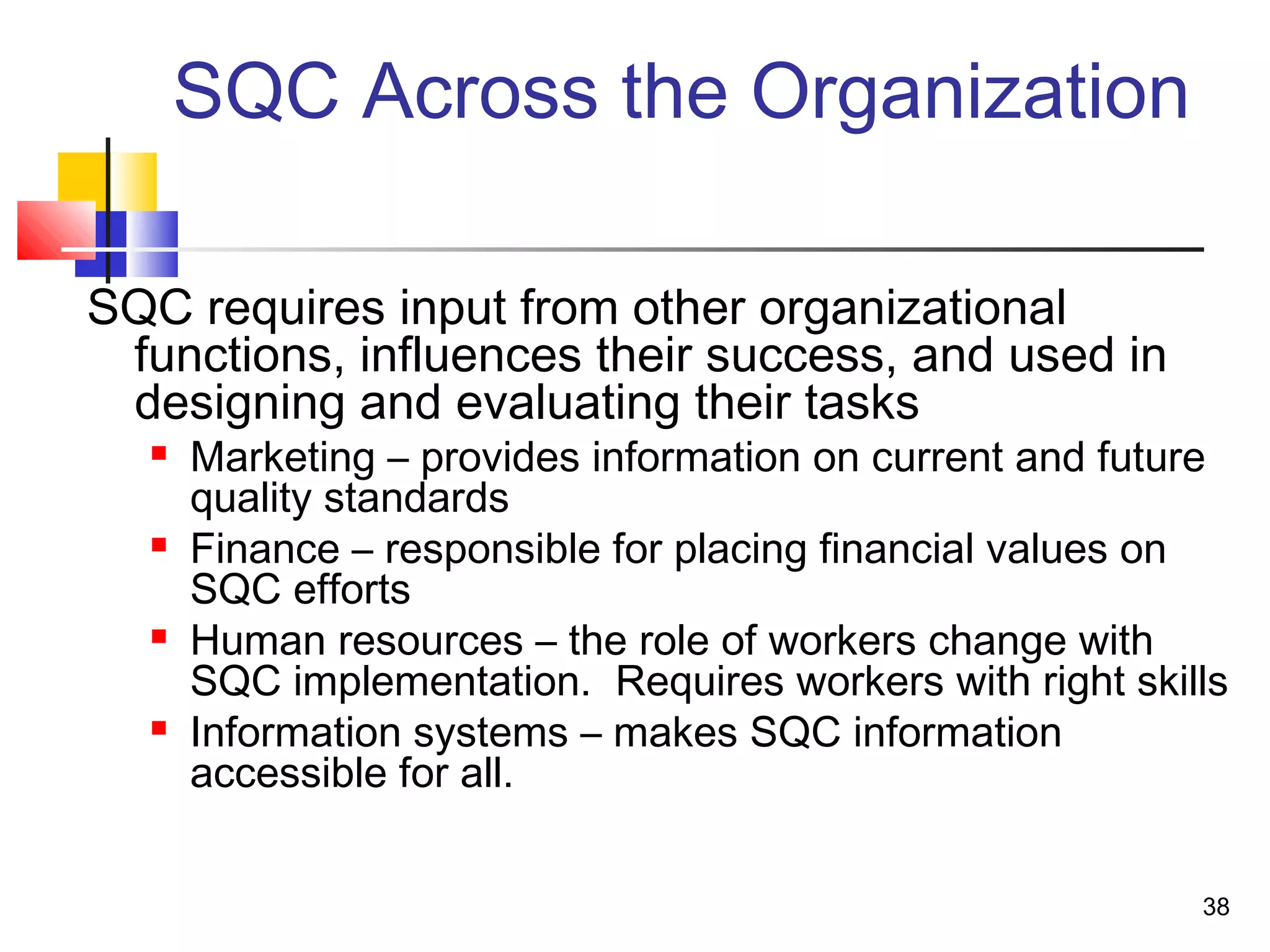 38 
SQC Across the Organization 
SQC requires input from other organizational 
functions, influences their success, and used in 
designing and evaluating their tasks 
 Marketing – provides information on current and future 
quality standards 
 Finance – responsible for placing financial values on 
SQC efforts 
 Human resources – the role of workers change with 
SQC implementation. Requires workers with right skills 
 Information systems – makes SQC information 
accessible for all. 
