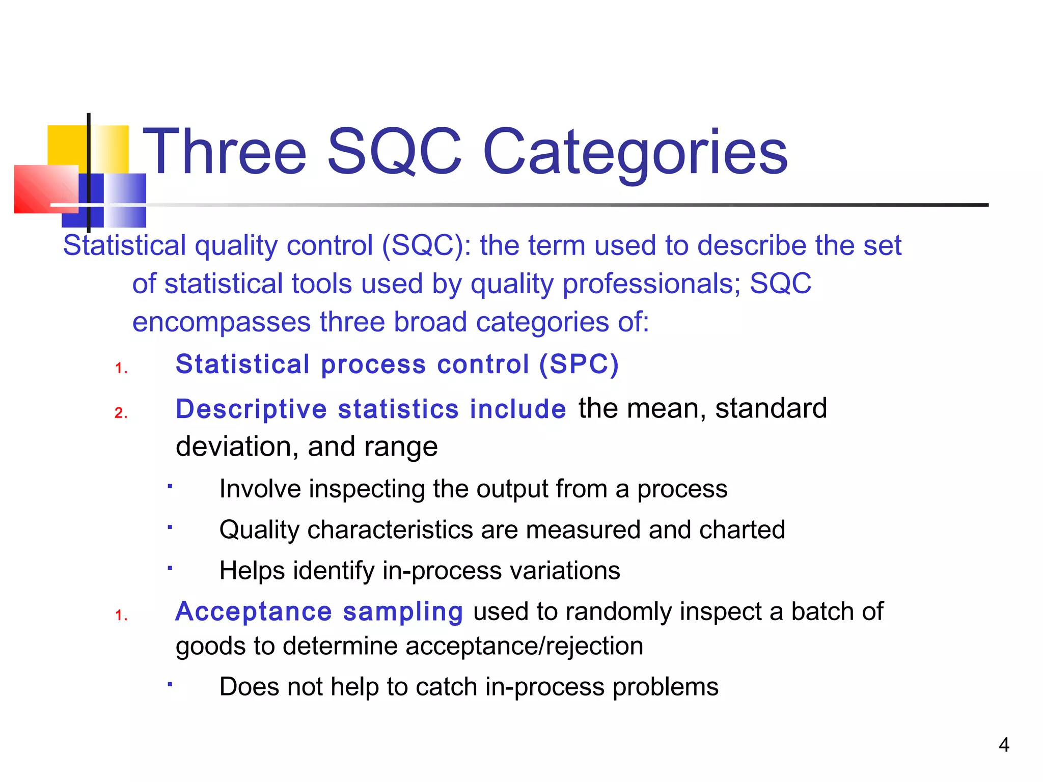 4 
Three SQC Categories 
Statistical quality control (SQC): the term used to describe the set 
of statistical tools used by quality professionals; SQC 
encompasses three broad categories of: 
1. Statistical process control (SPC) 
2. Descriptive statistics include the mean, standard 
deviation, and range 
 Involve inspecting the output from a process 
 Quality characteristics are measured and charted 
 Helps identify in-process variations 
1. Acceptance sampling used to randomly inspect a batch of 
goods to determine acceptance/rejection 
 Does not help to catch in-process problems 
 
