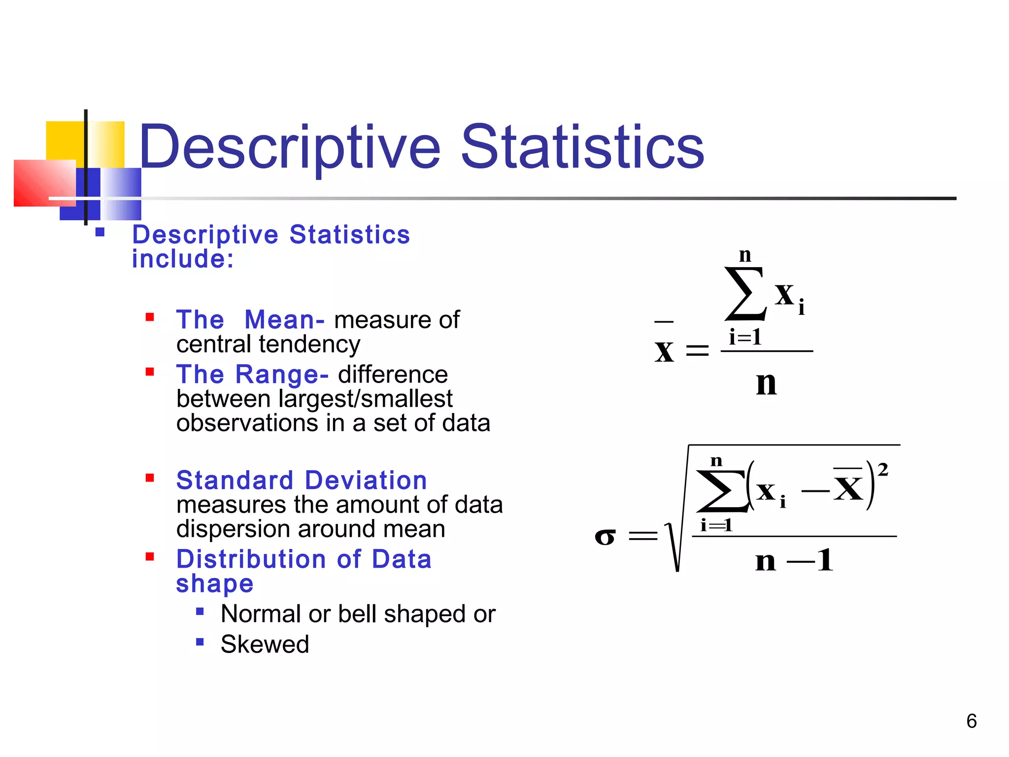 6 
Descriptive Statistics 
 Descriptive Statistics 
include: 
 The Mean- measure of 
central tendency 
 The Range- difference 
between largest/smallest 
observations in a set of data 
 Standard Deviation 
measures the amount of data 
dispersion around mean 
 Distribution of Data 
shape 
 Normal or bell shaped or 
 Skewed 
x 
i = 
n 
( å= 
) 
x 
n 
i 1 
x - 
X 
n 1 
σ 
n 
i 1 
2 
i 
- 
= 
å= 
 