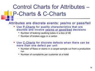 Control Charts for Attributes – 
P-Charts & C-Charts 
Attributes are discrete events: yes/no or pass/fail 
18 
 Use P-Charts for quality characteristics that are 
discrete and involve yes/no or good/bad decisions 
 Number of leaking caulking tubes in a box of 48 
 Number of broken eggs in a carton 
 Use C-Charts for discrete defects when there can be 
more than one defect per unit 
 Number of flaws or stains in a carpet sample cut from a production 
run 
 Number of complaints per customer at a hotel 
 