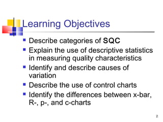2 
Learning Objectives 
 Describe categories of SQC 
 Explain the use of descriptive statistics 
in measuring quality characteristics 
 Identify and describe causes of 
variation 
 Describe the use of control charts 
 Identify the differences between x-bar, 
R-, p-, and c-charts 
 