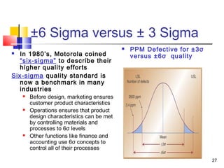 27 
±6 Sigma versus ± 3 Sigma 
 In 1980’s, Motorola coined 
“six-sigma” to describe their 
higher quality efforts 
Six-sigma quality standard is 
now a benchmark in many 
industries 
 Before design, marketing ensures 
customer product characteristics 
 Operations ensures that product 
design characteristics can be met 
by controlling materials and 
processes to 6σ levels 
 Other functions like finance and 
accounting use 6σ concepts to 
control all of their processes 
 PPM Defective for ±3σ 
versus ±6σ quality 
 