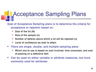 29 
Acceptance Sampling Plans 
Goal of Acceptance Sampling plans is to determine the criteria for 
acceptance or rejection based on: 
 Size of the lot (N) 
 Size of the sample (n) 
 Number of defects above which a lot will be rejected (c) 
 Level of confidence we wish to attain 
 There are single, double, and multiple sampling plans 
 Which one to use is based on cost involved, time consumed, and cost 
of passing on a defective item 
 Can be used on either variable or attribute measures, but more 
commonly used for attributes 
 