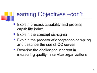 3 
Learning Objectives –con’t 
 Explain process capability and process 
capability index 
 Explain the concept six-sigma 
 Explain the process of acceptance sampling 
and describe the use of OC curves 
 Describe the challenges inherent in 
measuring quality in service organizations 
 