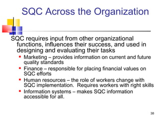 38 
SQC Across the Organization 
SQC requires input from other organizational 
functions, influences their success, and used in 
designing and evaluating their tasks 
 Marketing – provides information on current and future 
quality standards 
 Finance – responsible for placing financial values on 
SQC efforts 
 Human resources – the role of workers change with 
SQC implementation. Requires workers with right skills 
 Information systems – makes SQC information 
accessible for all. 
