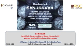 Sanjeevak
Hand Made Compressed Vermi Blocks Enhanced with
Vigorous Beneficial Microbes and Panchgavya
Affiliation = Individual (Mr. Koustubh Govind Yadre, Pune)
NBEC 2021 BioTech Subdomain = Agri-Biotech 16 Nov. 2021
 