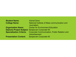 Student Name:  Kamal Dave College Name:   National Institute of Mass communication and  Journalism  Organization Name:  Center for Environment Education Diploma Project Subject:  Sanjeevani Corporate Kit Specialization Criteria:  Corporate Communication, Public Relation and  Advertisement Presentation Content:  Sanjeevani Corporate Kit 