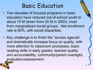 3 
Basic Education 
• Two decades of focused programs in basic 
education have reduced out-of-school youth to 
about 10 M (down from 25 M in 2003), most 
from marginalized social groups. Net enrollment 
rate is 85%, with social disparities. 
• Key challenge is to finish the “access agenda” 
and dramatically increase focus on quality, with 
more attention to classroom processes, basic 
reading skills in early grades, teacher quality 
and accountability, community/parent oversight, 
evaluation/assessment. 
 