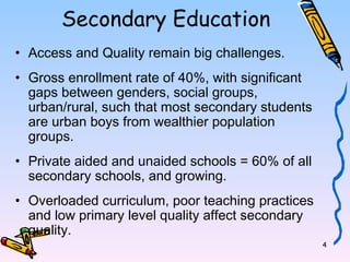 4 
Secondary Education 
• Access and Quality remain big challenges. 
• Gross enrollment rate of 40%, with significant 
gaps between genders, social groups, 
urban/rural, such that most secondary students 
are urban boys from wealthier population 
groups. 
• Private aided and unaided schools = 60% of all 
secondary schools, and growing. 
• Overloaded curriculum, poor teaching practices 
and low primary level quality affect secondary 
quality. 
 