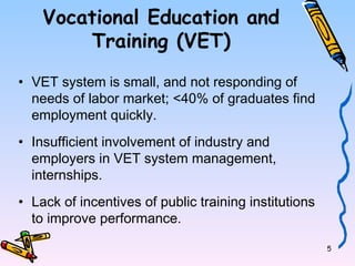 5 
Vocational Education and 
Training (VET) 
• VET system is small, and not responding of 
needs of labor market; <40% of graduates find 
employment quickly. 
• Insufficient involvement of industry and 
employers in VET system management, 
internships. 
• Lack of incentives of public training institutions 
to improve performance. 
 