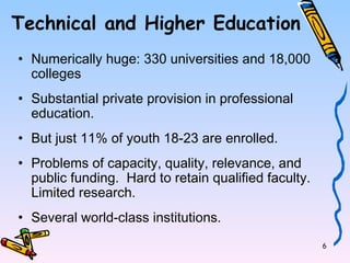 6 
Technical and Higher Education 
• Numerically huge: 330 universities and 18,000 
colleges 
• Substantial private provision in professional 
education. 
• But just 11% of youth 18-23 are enrolled. 
• Problems of capacity, quality, relevance, and 
public funding. Hard to retain qualified faculty. 
Limited research. 
• Several world-class institutions. 
 
