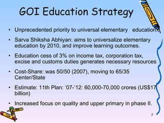 7 
GOI Education Strategy 
• Unprecedented priority to universal elementary education. 
• Sarva Shiksha Abhiyan: aims to universalize elementary 
education by 2010, and improve learning outcomes. 
• Education cess of 3% on income tax, corporation tax, 
excise and customs duties generates necessary resources 
• Cost-Share: was 50/50 (2007), moving to 65/35 
Center/State 
• Estimate: 11th Plan: ’07-’12: 60,000-70,000 crores (US$17 
billion) 
• Increased focus on quality and upper primary in phase II. 
 