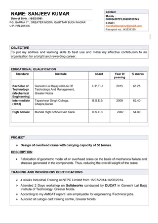 NAME: SANJEEV KUMAR
Date of Birth : 16/02/1991
F-5, GAMMA 1ST
, GREATER NOIDA, GAUTTAM BUDH NAGAR
U.P. PIN-201306.
Contact
Mobile :
08802420725,09999059245
e-mail :
marshallsanjeev@gmail.com
Passport no. :N3531359
OBJECTIVE
To put my abilities and learning skills to best use and make my effective contribution to an
organization for a bright and rewarding career.
EDUCATIONAL QUALIFICATION
Standard Institute Board Year 0f
passing
% marks
Bachelor of
Technology
(Mechanical
Engineering)
Ganeshi Lal Bajaj Institute Of
Technology And Management,
Greater Noida
U.P.T.U 2015 65.28
Intermediate
(10+2)
Tapeshwar Singh College,
Chapra,Saran
B.S.E.B 2009 62.40
High School Munilal High School Said Sarai B.S.E.B 2007 54.80
PROJECT
 Design of overhead crane with carrying capacity of 50 tonnes.
DESCRIPTION:
• Fabrication of geometric model of an overhead crane on the basis of mechanical failure and
stresses generated in the components. Thus, reducing the overall weight of the crane.
TRAINING AND WORKSHOP/ CERTIFICATIONS
 4 weeks Industrial Training at NTPC Limited from 15/07/2014-14/08/2014.
 Attended 2 Days workshop on Solidworks conducted by DUCAT in Ganeshi Lal Bajaj
Institute of Technology, Greater Noida.
 According to my AMCAT report I am employable for engineering /Technical jobs.
 Autocad at Lelogix cad training centre, Greater Noida.
 