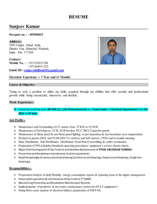 RESUME
Sanjeev Kumar
Passport no. : - H5584815
Address:-
VPO Chalet, Tehsil Amb,
District Una, Himachal Pradesh,
India. Pin- 177204
Contact:-
Mobile No. -: +971556521706
+971564911225
Email ID:- sanjeevdadhwal10@gmail.com
Electrical Experience :- 7 Year and 11 Months
Career & Objective
Trying to seek a position to utilize my skills; acquired through my abilities that offer security and professional
growth while being resourceful, innovative and flexible.
Work Experience:-
 Presently working with JBF RAK LLC, UAE (Petrochemical) as a Team Leader in Electrical Department from Oct
2013 to till date.
Job Profile:-
 Maintenance and Overhauling of LV motors from .37 KW to 315 KW.
 Maintenance of Switchgears, VCB, ACB breaker, PCC/ MCC/Capacitor panels.
 Maintenance of flame proof & non flame proof lighting as per hazardous & non-hazardous area requirements.
 Worked on panels (DOL and STAR-DELTA starters) and Soft starters, VFDs and its trouble shooting.
 Main Distribution, Sub Distribution, Distribution Panel Board assembling & cables termination.
 Preparation of PM schedules/Standards operating procedures/ equipment’s service checks sheets.
 Major Overhaulingwork of GasTurbine andGearbox Replacementof TITAN-130 (SOLAR TURBINE).
 PreventiveandBreakdownmaintenance of plantequipments.
 Depthknowledgeof variouselectrical drawing(Control circuitdrawings,Powercircuitdrawings,Single line
drawings).
Responsibilities:-
 Preparation/Analysis of daily/Monthly energy consumption reports & reporting same to the higher management.
 Powerplantoperation&maintenance of GasTurbine 2*15MW.
 MaintainingPreventiveandBreakdownMaintenance Records.
 Implementation of predictive & preventive maintenance system for HT/LT equipment’s.
 Doing Root cause analysis of electrical failures, preparation of FIR/FAR.
 