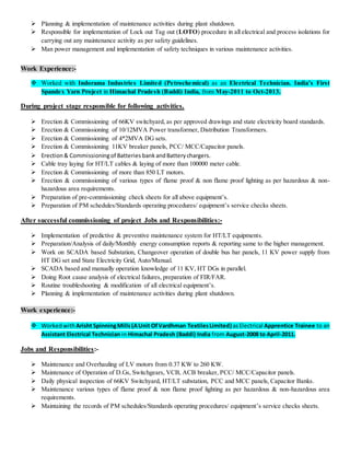  Planning & implementation of maintenance activities during plant shutdown.
 Responsible for implementation of Lock out Tag out (LOTO) procedure in all electrical and process isolations for
carrying out any maintenance activity as per safety guidelines.
 Man power management and implementation of safety techniques in various maintenance activities.
Work Experience:-
 Worked with Indorama Industries Limited (Petrochemical) as an Electrical Technician. India’s First
Spandex Yarn Project in Himachal Pradesh (Baddi) India, from May-2011 to Oct-2013.
During project stage responsible for following activities.
 Erection & Commissioning of 66KV switchyard, as per approved drawings and state electricity board standards.
 Erection & Commissioning of 10/12MVA Power transformer, Distribution Transformers.
 Erection & Commissioning of 4*2MVA DG sets.
 Erection & Commissioning 11KV breaker panels, PCC/ MCC/Capacitor panels.
 Erection& Commissioningof Batteries bankandBatterychargers.
 Cable tray laying for HT/LT cables & laying of more than 100000 meter cable.
 Erection & Commissioning of more than 850 LT motors.
 Erection & commissioning of various types of flame proof & non flame proof lighting as per hazardous & non-
hazardous area requirements.
 Preparation of pre-commissioning check sheets for all above equipment’s.
 Preparation of PM schedules/Standards operating procedures/ equipment’s service checks sheets.
After successful commissioning of project Jobs and Responsibilities:-
 Implementation of predictive & preventive maintenance system for HT/LT equipments.
 Preparation/Analysis of daily/Monthly energy consumption reports & reporting same to the higher management.
 Work on SCADA based Substation, Changeover operation of double bus bar panels, 11 KV power supply from
HT DG set and State Electricity Grid, Auto/Manual.
 SCADA based and manually operation knowledge of 11 KV, HT DGs in parallel.
 Doing Root cause analysis of electrical failures, preparation of FIR/FAR.
 Routine troubleshooting & modification of all electrical equipment’s.
 Planning & implementation of maintenance activities during plant shutdown.
Work experience:-
 WorkedwithArisht SpinningMills(AUnit OfVardhman TextilesLimited) asElectrical Apprentice Trainee to an
Assistant Electrical Technician in Himachal Pradesh (Baddi) India from August-2008 to April-2011.
Jobs and Responsibilities:-
 Maintenance and Overhauling of LV motors from 0.37 KW to 260 KW.
 Maintenance of Operation of D.Gs, Switchgears, VCB, ACB breaker, PCC/ MCC/Capacitor panels.
 Daily physical inspection of 66KV Switchyard, HT/LT substation, PCC and MCC panels, Capacitor Banks.
 Maintenance various types of flame proof & non flame proof lighting as per hazardous & non-hazardous area
requirements.
 Maintaining the records of PM schedules/Standards operating procedures/ equipment’s service checks sheets.
 