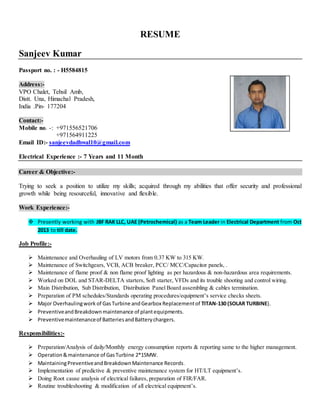 RESUME
Sanjeev Kumar
Passport no. : - H5584815
Address:-
VPO Chalet, Tehsil Amb,
Distt. Una, Himachal Pradesh,
India .Pin- 177204
Contact:-
Mobile no. -: +971556521706
+971564911225
Email ID:- sanjeevdadhwal10@gmail.com
Electrical Experience :- 7 Years and 11 Month
Career & Objective:-
Trying to seek a position to utilize my skills; acquired through my abilities that offer security and professional
growth while being resourceful, innovative and flexible.
Work Experience:-
 Presently working with JBF RAK LLC, UAE (Petrochemical) as a Team Leader in Electrical Department from Oct
2013 to till date.
Job Profile:-
 Maintenance and Overhauling of LV motors from 0.37 KW to 315 KW.
 Maintenance of Switchgears, VCB, ACB breaker, PCC/ MCC/Capacitor panels, .
 Maintenance of flame proof & non flame proof lighting as per hazardous & non-hazardous area requirements.
 Worked on DOL and STAR-DELTA starters, Soft starter, VFDs and its trouble shooting and control wiring.
 Main Distribution, Sub Distribution, Distribution Panel Board assembling & cables termination.
 Preparation of PM schedules/Standards operating procedures/equipment’s service checks sheets.
 Major Overhaulingwork of GasTurbine andGearbox Replacementof TITAN-130 (SOLAR TURBINE).
 PreventiveandBreakdownmaintenance of plantequipments.
 Preventivemaintenanceof BatteriesandBatterychargers.
Responsibilities:-
 Preparation/Analysis of daily/Monthly energy consumption reports & reporting same to the higher management.
 Operation&maintenance of GasTurbine 2*15MW.
 MaintainingPreventiveandBreakdownMaintenance Records.
 Implementation of predictive & preventive maintenance system for HT/LT equipment’s.
 Doing Root cause analysis of electrical failures, preparation of FIR/FAR.
 Routine troubleshooting & modification of all electrical equipment’s.
 