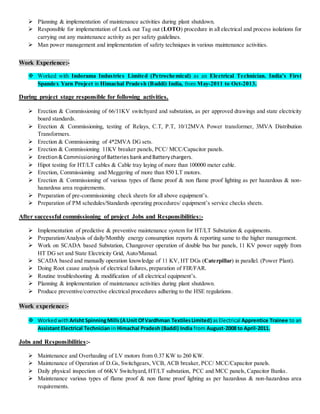  Planning & implementation of maintenance activities during plant shutdown.
 Responsible for implementation of Lock out Tag out (LOTO) procedure in all electrical and process isolations for
carrying out any maintenance activity as per safety guidelines.
 Man power management and implementation of safety techniques in various maintenance activities.
Work Experience:-
 Worked with Indorama Industries Limited (Petrochemical) as an Electrical Technician. India’s First
Spandex Yarn Project in Himachal Pradesh (Baddi) India, from May-2011 to Oct-2013.
During project stage responsible for following activities.
 Erection & Commissioning of 66/11KV switchyard and substation, as per approved drawings and state electricity
board standards.
 Erection & Commissioning, testing of Relays, C.T, P.T, 10/12MVA Power transformer, 3MVA Distribution
Transformers.
 Erection & Commissioning of 4*2MVA DG sets.
 Erection & Commissioning 11KV breaker panels, PCC/ MCC/Capacitor panels.
 Erection& Commissioningof Batteries bankandBatterychargers.
 Hipot testing for HT/LT cables & Cable tray laying of more than 100000 meter cable.
 Erection, Commissioning and Meggering of more than 850 LT motors.
 Erection & Commissioning of various types of flame proof & non flame proof lighting as per hazardous & non-
hazardous area requirements.
 Preparation of pre-commissioning check sheets for all above equipment’s.
 Preparation of PM schedules/Standards operating procedures/ equipment’s service checks sheets.
After successful commissioning of project Jobs and Responsibilities:-
 Implementation of predictive & preventive maintenance system for HT/LT Substation & equipments.
 Preparation/Analysis of daily/Monthly energy consumption reports & reporting same to the higher management.
 Work on SCADA based Substation, Changeover operation of double bus bar panels, 11 KV power supply from
HT DG set and State Electricity Grid, Auto/Manual.
 SCADA based and manually operation knowledge of 11 KV, HT DGs (Caterpillar) in parallel. (Power Plant).
 Doing Root cause analysis of electrical failures, preparation of FIR/FAR.
 Routine troubleshooting & modification of all electrical equipment’s.
 Planning & implementation of maintenance activities during plant shutdown.
 Produce preventive/corrective electrical procedures adhering to the HSE regulations.
Work experience:-
 WorkedwithArisht SpinningMills(AUnit OfVardhman TextilesLimited) asElectrical Apprentice Trainee to an
Assistant Electrical Technician in Himachal Pradesh (Baddi) India from August-2008 to April-2011.
Jobs and Responsibilities:-
 Maintenance and Overhauling of LV motors from 0.37 KW to 260 KW.
 Maintenance of Operation of D.Gs, Switchgears, VCB, ACB breaker, PCC/ MCC/Capacitor panels.
 Daily physical inspection of 66KV Switchyard, HT/LT substation, PCC and MCC panels, Capacitor Banks.
 Maintenance various types of flame proof & non flame proof lighting as per hazardous & non-hazardous area
requirements.
 