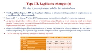 Type III. Legislative changes (a)
This relates to process reforms where underlying laws need to be changed
• The Legal Metrology Act 2009 has long been subjected to criticism for the provision of imprisonment as
a punishment for offences under it.
• Sections 25-47 in Chapter V of the 2009 Act enumerate various offenses related to weights and measures.
• As per this Act, the first violation of any of the offences under Chapter V by an enterprise entails a monetary
penalty. However, upon a second/subsequent offence committed under the same provision, the Act provides for
imprisonment along with a possible fine.
• Given the hardship imposed by the criminalisation of second and subsequent offences under this Act, the balance
between empowering the legal metrology inspector and protection of legitimate entrepreneurs had got distorted.
• The data shows very high number of first offences and hardly any second!
Cases/Years 2018-19 2019-20 2020-21 2021-22
1st Offence
No of cases booked 1,13,745 1,26,409 82,279 74,721
No of cases compounded 97,690 1,24,902 74,230 55,779
2nd Offence
No of cases booked 12 5 3 11
No of cases filed in the court of law 4 3 3 7
 