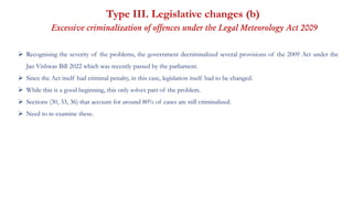 Type III. Legislative changes (b)
Excessive criminalization of offences under the Legal Meteorology Act 2009
 Recognising the severity of the problems, the government decriminalized several provisions of the 2009 Act under the
Jan Vishwas Bill 2022 which was recently passed by the parliament.
 Since the Act itself had criminal penalty, in this case, legislation itself had to be changed.
 While this is a good beginning, this only solves part of the problem.
 Sections (30, 33, 36) that account for around 80% of cases are still criminalized.
 Need to re-examine these.
 