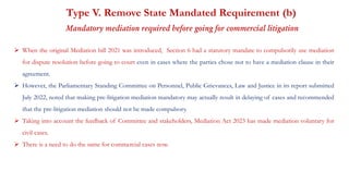 Type V. Remove State Mandated Requirement (b)
Mandatory mediation required before going for commercial litigation
 When the original Mediation bill 2021 was introduced, Section 6 had a statutory mandate to compulsorily use mediation
for dispute resolution before going to court even in cases where the parties chose not to have a mediation clause in their
agreement.
 However, the Parliamentary Standing Committee on Personnel, Public Grievances, Law and Justice in its report submitted
July 2022, noted that making pre-litigation mediation mandatory may actually result in delaying of cases and recommended
that the pre-litigation mediation should not be made compulsory.
 Taking into account the feedback of Committee and stakeholders, Mediation Act 2023 has made mediation voluntary for
civil cases.
 There is a need to do the same for commercial cases now.
 