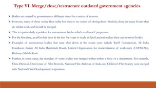 Type VI. Merge/close/restructure outdated government agencies
 Bodies are created by government at different times for a variety of reasons.
 However, many of them outlive their utility but there is no system of closing them. Similarly, there are many bodies that
do similar work and should be merged.
 This is a particularly a problem for autonomous bodies which tend to self perpetuate.
 For the first time, an effort has been in the last few years to study in detail and rationalize these autonomous bodies.
 Examples of autonomous bodies that were shut down in the recent years include Tariff Commission, All India
Handloom Board, All India Handicraft Board, Central Organization for modernization of workshops (COFMOW),
Rashtriya Mahila Kosh.
 Further, in some cases, the mandate of some bodies was merged wither within a body or a department. For example,
Films Division, Directorate of Film Festivals, National Film Archives of India and Children’s Film Society were merged
with National Film Development Corporation.
 