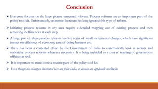 Conclusion
 Everyone focuses on the large picture structural reforms. Process reforms are an important part of the
policy tool-kit. Unfortunately, economic literature has long ignored this type of reform.
 Initiating process reforms in any area require a detailed mapping out of existing process and then
removing inefficiencies at each step.
 A large part of these process reforms involve series of small incremental changes, which have significant
impact on efficiency of economy, ease of doing business etc.
 There has been a concerted effort by the Government of India to systematically look at sectors and
undertake process reforms wherever necessary. It is being included as a part of training of government
officials as well.
 It is important to make these a routine part of the policy tool-kit.
 Even though the examples illustrated here are from India, its lessons are applicable worldwide.
 