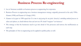 Business Process Re-engineering
• Lot of literature available on business process re-engineering for corporates.
• Business Process re-engineering was a business management strategy originally pioneered in the early 1990s.-
Hammer (1990) and Hammer & Champy (1993)
• Hammer in his paper in 1990 argued that ‘It is time to stop paving the cow paths. Instead of embedding outdated processes in
silicon and software, we should obliterate them and start over. We should “reengineer” our businesses.’
• The strategy is that the businesses need to go into detail of the processes and remove the inefficiencies at
each step.
• The principles of this re-engineering can be applied to public policy as well.
 