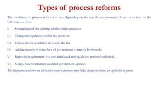 The mechanics of process reform can vary depending on the specific circumstances. It can be at least of the
following six types:
I. Streamlining of the existing administrative processes
II. Changes in regulations within the given law
III. Changes in the legislation to change the law
IV. Adding capacity in some level of government to remove bottlenecks
V. Removing requirement or a state-mandated activity, also to remove bottlenecks
VI. Merge/close/restructure outdated government agencies
The illustrations used here are all based on recent experiences from India, though the lessons are applicable in general.
Types of process reforms
 