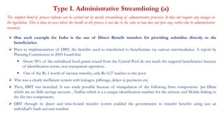 Type I. Administrative Streamlining (a)
The simplest kind of process reforms can be carried out by merely streamlining of administrative processes. It does not require any changes in
the legislation. This is done in cases where the hurdle in the process is not due to the rules or law does not pose any, rather due to administrative
reason(s).
 One such example for India is the use of Direct Benefit transfers for providing subsidies directly to the
beneficiaries.
 Prior to implementation of DBT, the benefits used to transferred to beneficiaries via various intermediaries. A report by
Planning Commission in 2005 found that
 About 58% of the subsidized food grains issued from the Central Pool do not reach the targeted beneficiaries because
of identification errors, non-transparent operation.
 Out of the Rs 1 worth of income transfer, only Rs 0.27 reaches to the poor.
 This was a clearly inefficient system with leakages, pilferage, delays in payments etc.
 Then, DBT was launched. It was made possible because of triangulation of the following three components- Jan Dhan
which are no-frills savings account , Aadhar which is a a unique identification number for the citizens and Mobile linking to
the firs two components.
 DBT through its direct and time-bound transfer system enabled the governments to transfer benefits using just an
individual's bank account number.
 