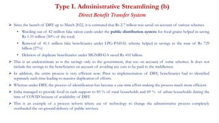 Type I. Administrative Streamlining (b)
Direct Benefit Transfer System
 Since the launch of DBT up to March 2022, it is estimated that Rs 2.7 trillion was saved on account of various schemes.
• Weeding out of 42 million fake ration cards under the public distribution system for food grains helped in saving
Rs 1.35 trillion (50% of the total)
• Removal of 41.1 million fake beneficiaries under LPG-PAHAL scheme helped in savings to the tune of Rs 729
billion (27%)
• Deletion of duplicate beneficiaries under MGNREGA saved Rs 410 billion.
 This is an underestimate as is the savings only to the government, that too on account of some schemes. It does not
include the savings to the beneficiaries on account of avoiding any cuts to be paid to the middlemen.
 In addition, the entire process is very efficient now. Prior to implementation of DBT, beneficiaries had to identified
separately each time leading to massive duplication of efforts.
 Whereas under DBT, the process of identification has become a one-time effort making the process much more efficient.
 India managed to provide food or cash support to 85 % of rural households and 69 % of urban households during the
time of COVID because of availability of DBT.
 This is an example of a process reform where use of technology to change the administrative process completely
overhauled the on-ground delivery of public services.
 