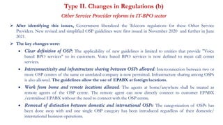 Type II. Changes in Regulations (b)
Other Service Provider reforms in IT-BPO sector
 After identifying this issues, Government liberalized the Telecom regulations for these Other Service
Providers. New revised and simplified OSP guidelines were first issued in November 2020 and further in June
2021.
 The key changes were:
 Clear definition of OSP: The applicability of new guidelines is limited to entities that provide "Voice
based BPO services" to its customers. Voice based BPO services is now defined to mean call center
services.
 Interconnectivity and infrastructure sharing between OSPs allowed: Interconnection between two or
more OSP centres of the same or unrelated company is now permitted. Infrastructure sharing among OSPs
is also allowed. The guidelines allow the use of EPABX at foreign locations.
 Work from home and remote locations allowed: The agents at home/anywhere shall be treated as
remote agents of the OSP centre. The remote agent can now directly connect to customer EPABX
/centralised EPABX without the need to connect with the OSP centre.
 Removal of distinction between domestic and international OSPs: The categorization of OSPs has
been done away with and one single OSP category has been introduced regardless of their domestic/
international business operations.
 